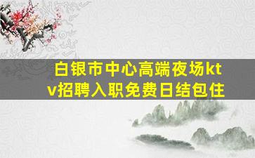 白银市中心高端夜场ktv招聘入职免费日结包住
